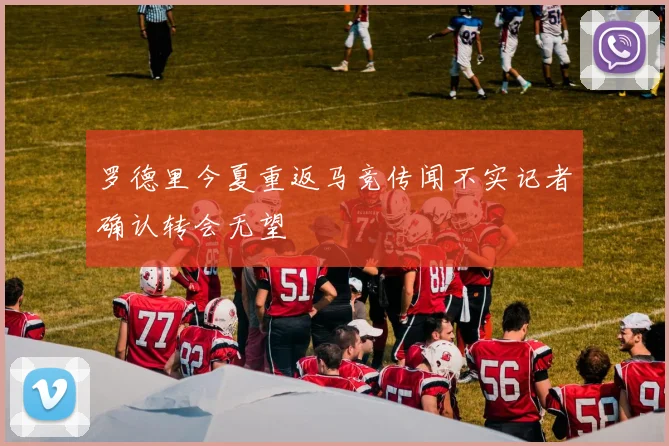 罗德里今夏重返马竞传闻不实记者确认转会无望