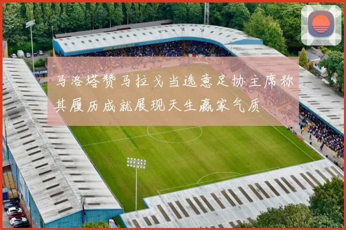 马洛塔赞马拉戈当选意足协主席称其履历成就展现天生赢家气质