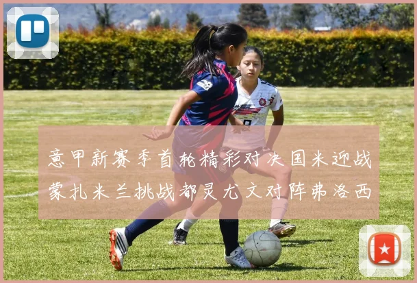 意甲新赛季首轮精彩对决国米迎战蒙扎米兰挑战都灵尤文对阵弗洛西诺内