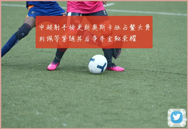 中超射手榜更新奥斯卡独占鳌头费利佩等紧随其后争夺金靴荣耀