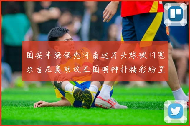 国安半场领先河南达万头球破门塞尔吉尼奥助攻王国明神扑精彩纷呈