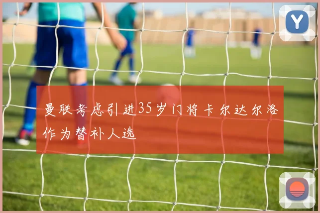 曼联考虑引进35岁门将卡尔达尔洛作为替补人选