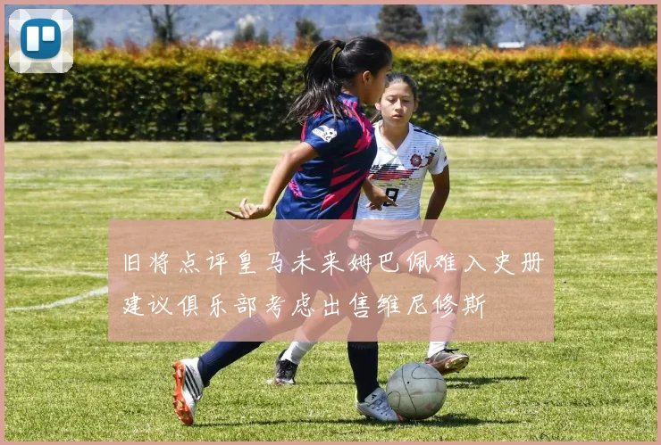 旧将点评皇马未来姆巴佩难入史册建议俱乐部考虑出售维尼修斯