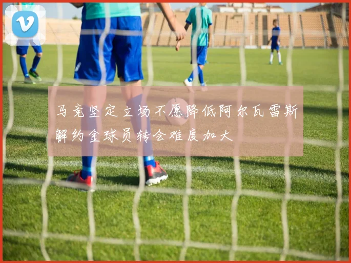 马竞坚定立场不愿降低阿尔瓦雷斯解约金球员转会难度加大