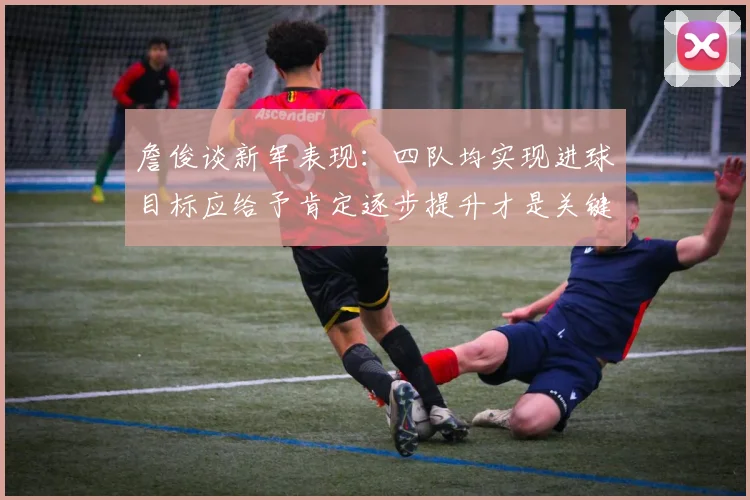 詹俊谈新军表现：四队均实现进球目标应给予肯定逐步提升才是关键