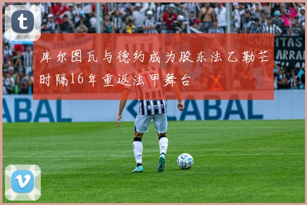 库尔图瓦与德约成为股东法乙勒芒时隔16年重返法甲舞台