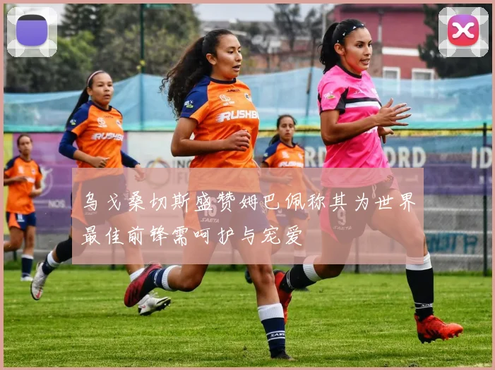 乌戈桑切斯盛赞姆巴佩称其为世界最佳前锋需呵护与宠爱